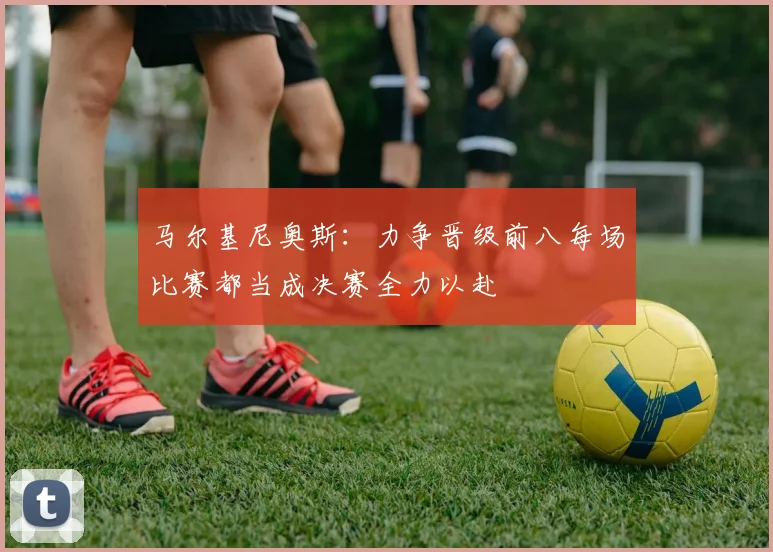 马尔基尼奥斯：力争晋级前八每场比赛都当成决赛全力以赴