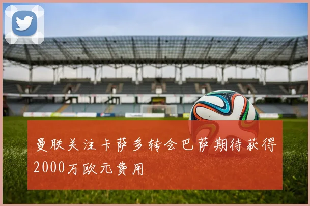 曼联关注卡萨多转会巴萨期待获得2000万欧元费用