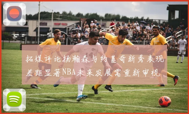 拓媒评论杨瀚森与约基奇新秀表现差距显著NBA未来发展需重新审视