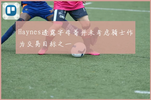 Haynes透露字母哥并未考虑骑士作为交易目标之一