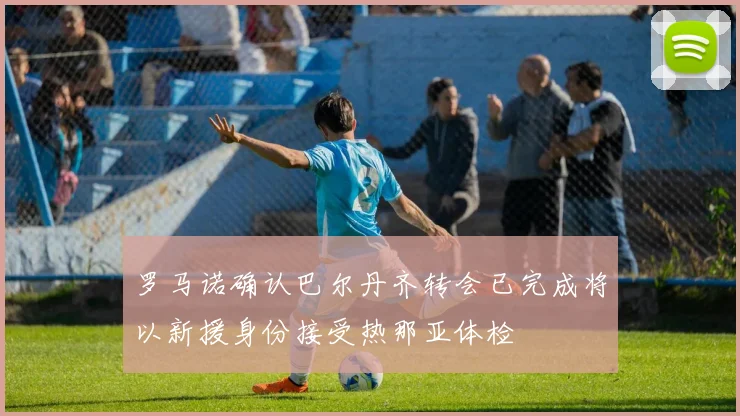 罗马诺确认巴尔丹齐转会已完成将以新援身份接受热那亚体检