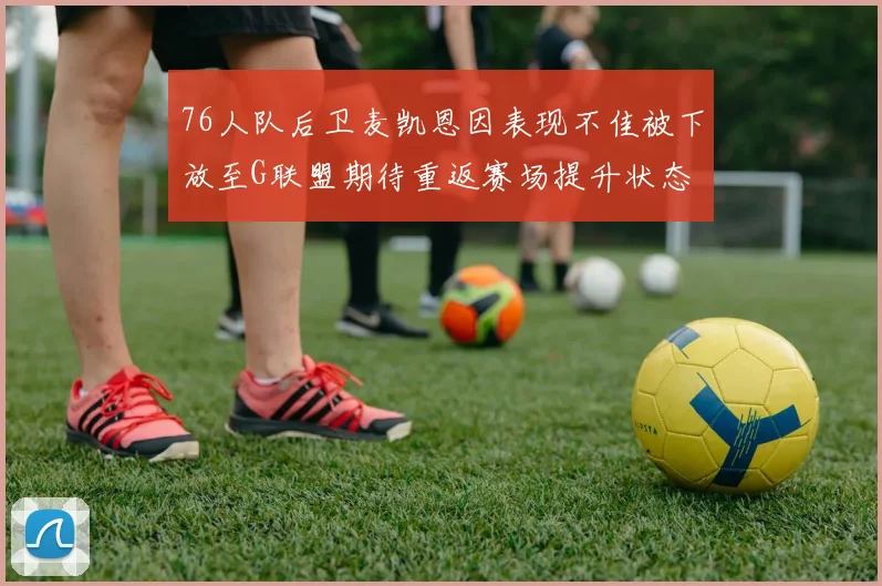 76人队后卫麦凯恩因表现不佳被下放至G联盟期待重返赛场提升状态