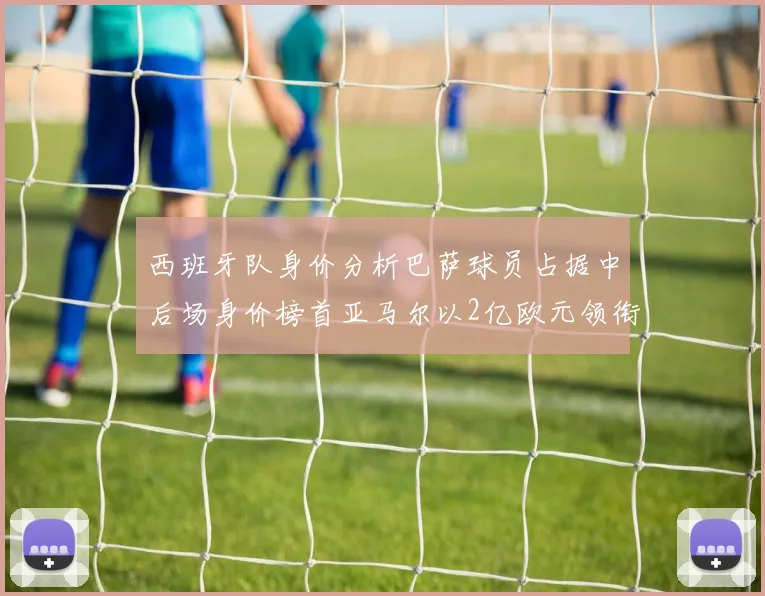 西班牙队身价分析巴萨球员占据中后场身价榜首亚马尔以2亿欧元领衔