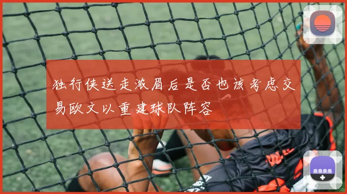 独行侠送走浓眉后是否也该考虑交易欧文以重建球队阵容