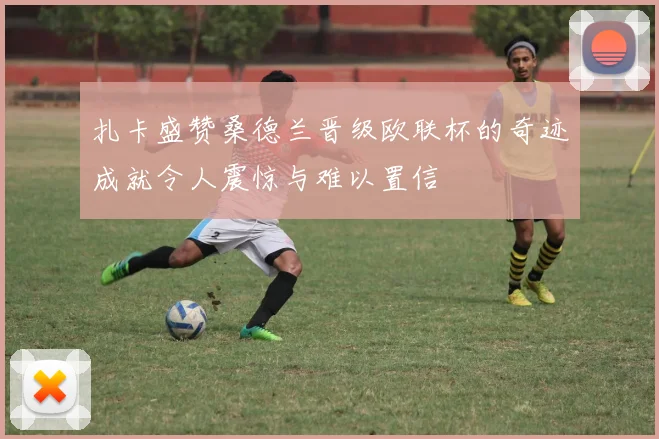 扎卡盛赞桑德兰晋级欧联杯的奇迹成就令人震惊与难以置信