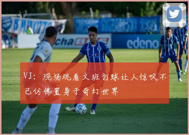 VJ：现场观看文班打球让人惊叹不已仿佛置身于奇幻世界