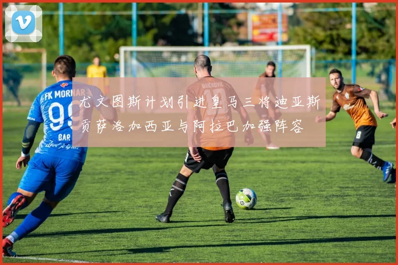 尤文图斯计划引进皇马三将迪亚斯贡萨洛加西亚与阿拉巴加强阵容