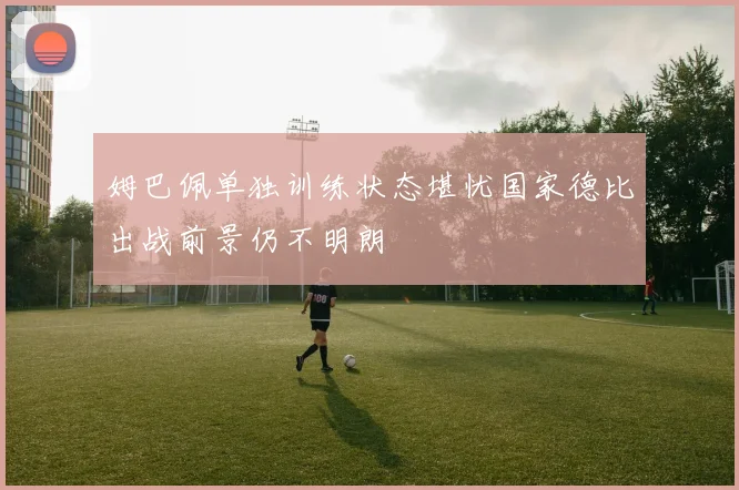 姆巴佩单独训练状态堪忧国家德比出战前景仍不明朗