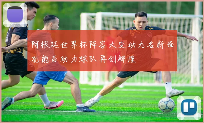 阿根廷世界杯阵容大变动九名新面孔能否助力球队再创辉煌