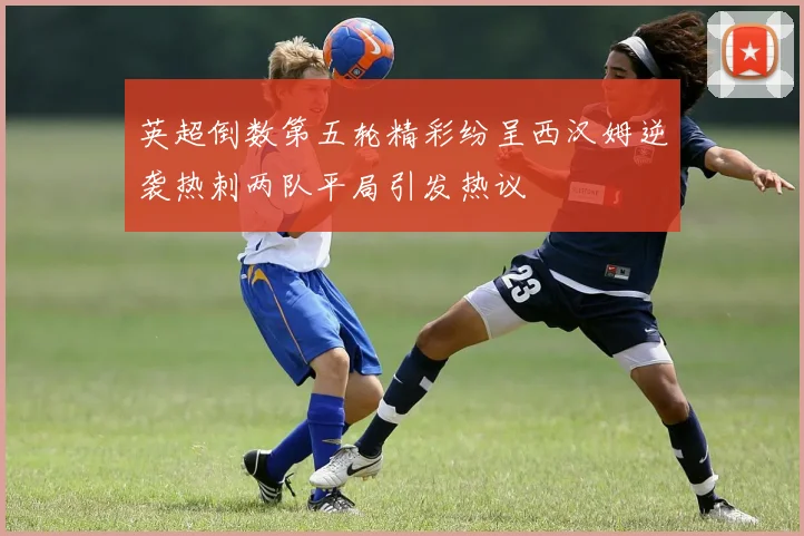 英超倒数第五轮精彩纷呈西汉姆逆袭热刺两队平局引发热议