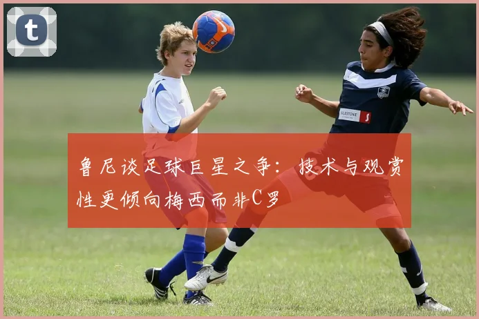 鲁尼谈足球巨星之争：技术与观赏性更倾向梅西而非C罗