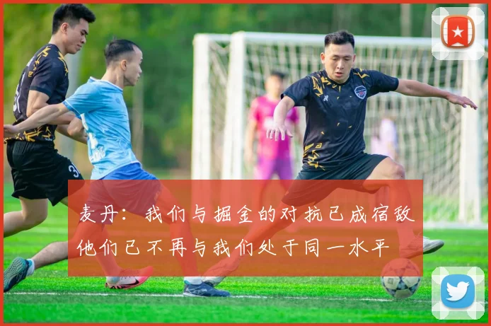麦丹：我们与掘金的对抗已成宿敌他们已不再与我们处于同一水平