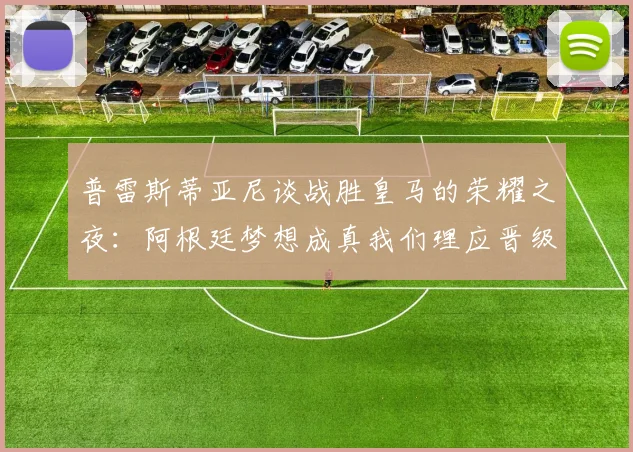 普雷斯蒂亚尼谈战胜皇马的荣耀之夜：阿根廷梦想成真我们理应晋级