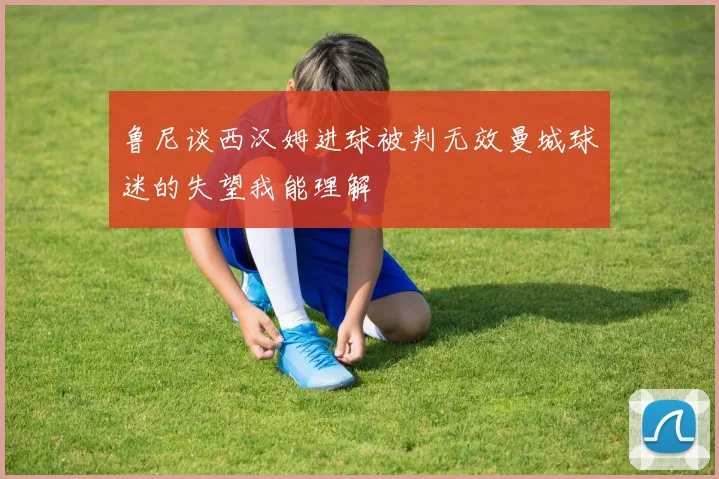 鲁尼谈西汉姆进球被判无效曼城球迷的失望我能理解