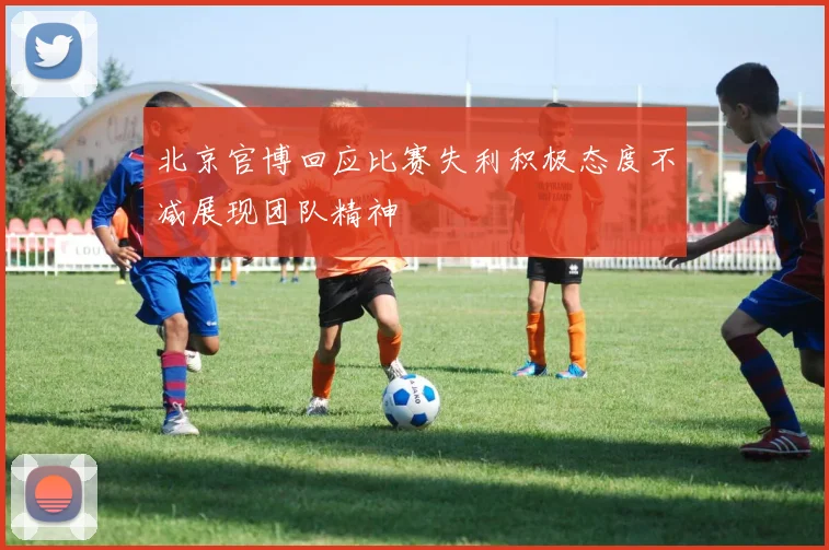 北京官博回应比赛失利积极态度不减展现团队精神