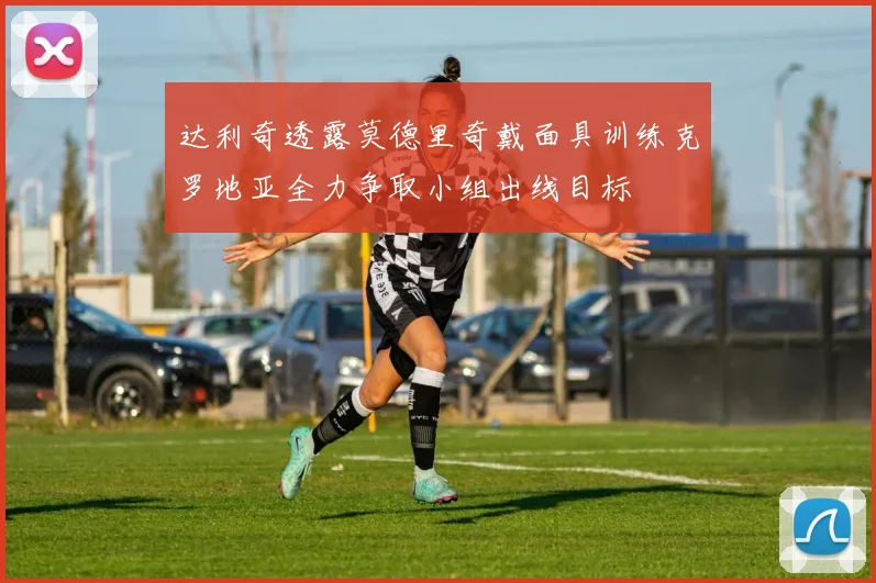 达利奇透露莫德里奇戴面具训练克罗地亚全力争取小组出线目标