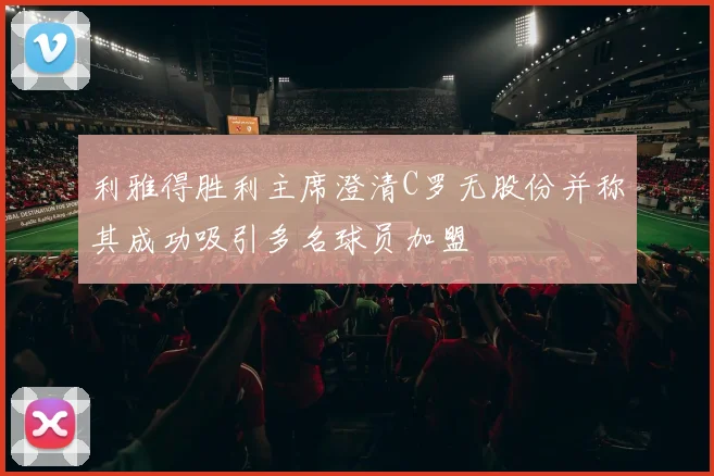 利雅得胜利主席澄清C罗无股份并称其成功吸引多名球员加盟