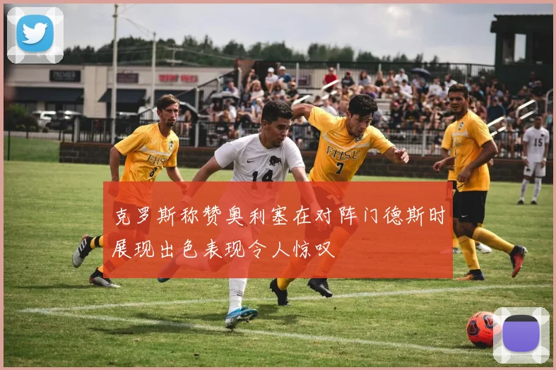 克罗斯称赞奥利塞在对阵门德斯时展现出色表现令人惊叹