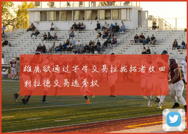 雄鹿欲通过字母交易拉拢拓者收回利拉德交易选秀权