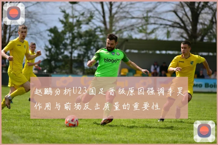 赵鹏分析U23国足晋级原因强调李昊作用与前场反击质量的重要性