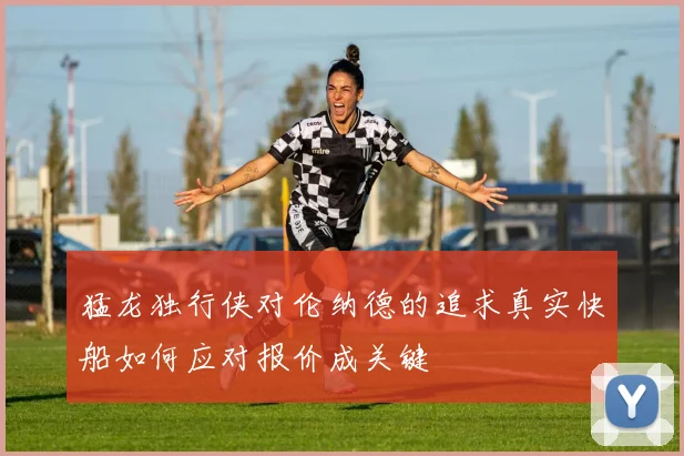 猛龙独行侠对伦纳德的追求真实快船如何应对报价成关键